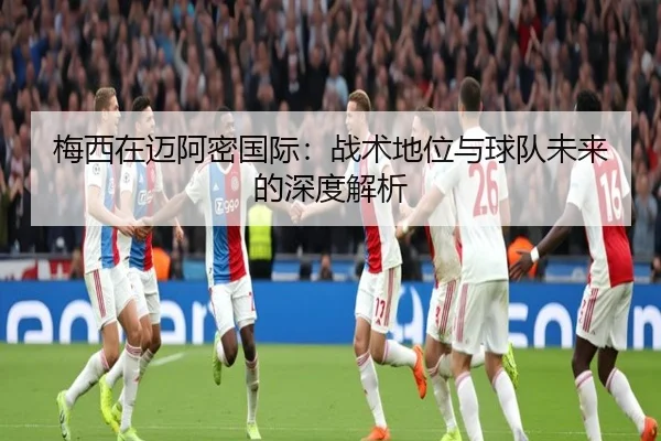 梅西在迈阿密国际：战术地位与球队未来的深度解析